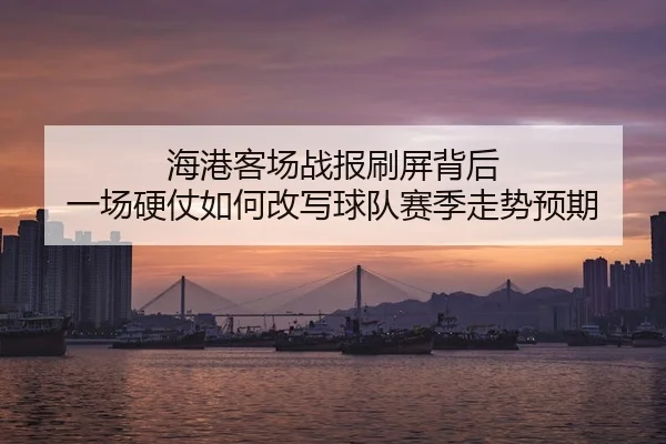 海港客场战报刷屏背后 一场硬仗如何改写球队赛季走势预期
